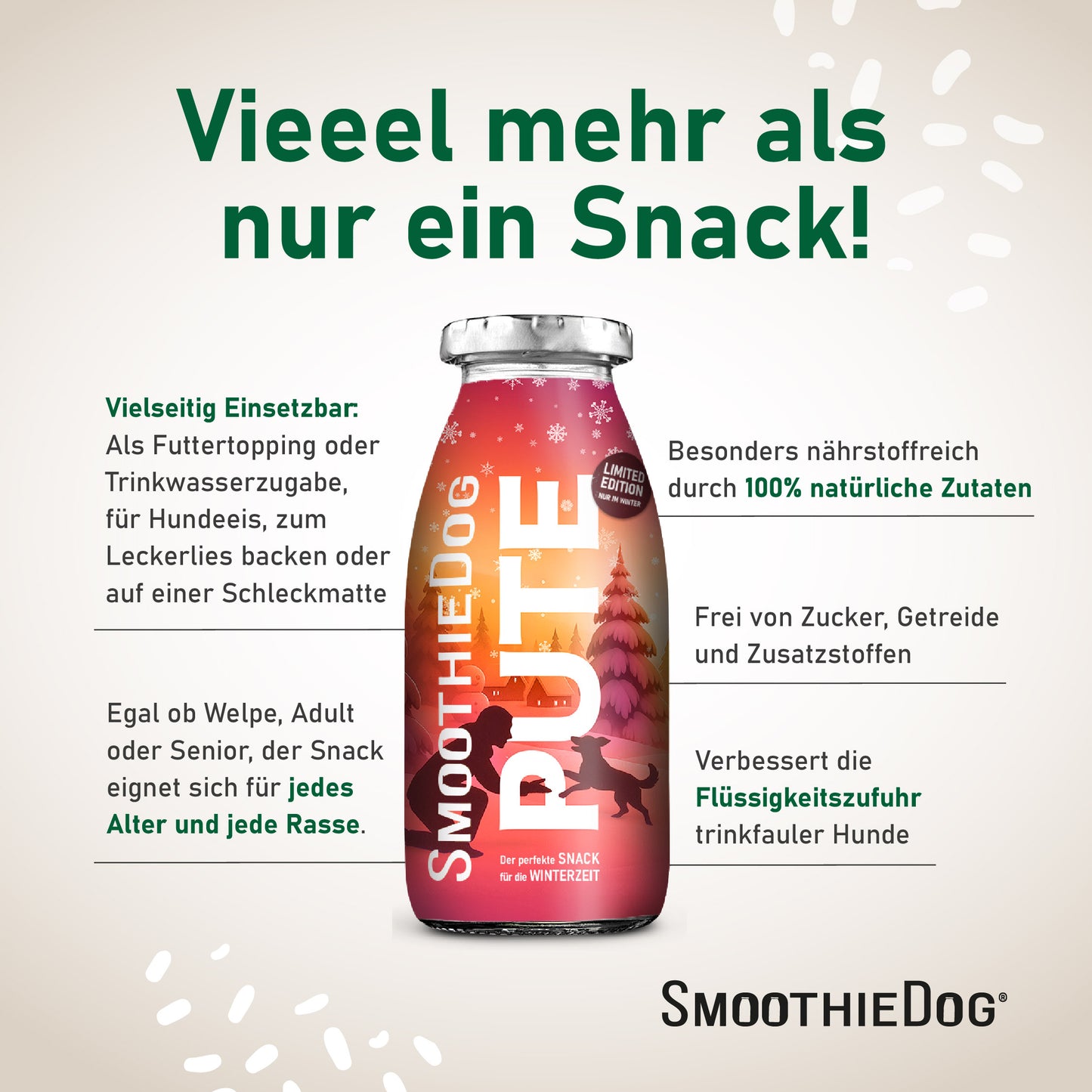 Eine einzelne SmoothieDog PUTE Flasche mit Texten zu den Vorteilen: vielseitig einsetzbar als Topping, Trinkwasserzugabe oder für Hundeeis; geeignet für jedes Alter und jede Rasse; aus 100 % natürlichen Zutaten; frei von Zucker, Getreide und Zusatzstoffen; verbessert die Flüssigkeitszufuhr bei trinkfaulen Hunden. Verpackung erhältlich als 3er-Pack (3x 250ml.), 6er-Pack (6x 250ml.) und 12er-Pack (12x 250ml.).