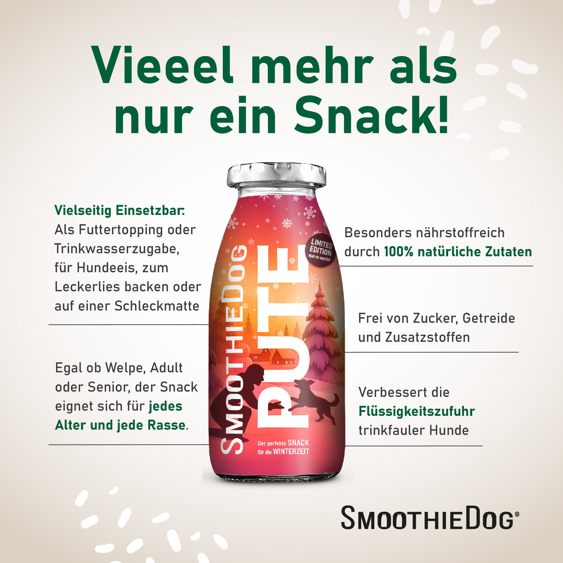 Eine einzelne SmoothieDog PUTE Flasche mit Texten zu den Vorteilen: vielseitig einsetzbar als Topping, Trinkwasserzugabe oder für Hundeeis; geeignet für jedes Alter und jede Rasse; aus 100 % natürlichen Zutaten; frei von Zucker, Getreide und Zusatzstoffen; verbessert die Flüssigkeitszufuhr bei trinkfaulen Hunden. Verpackung erhältlich als 3er-Pack (3x 250ml.), 6er-Pack (6x 250ml.) und 12er-Pack (12x 250ml.).